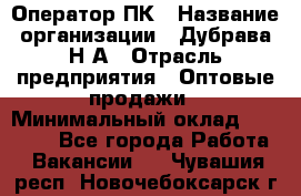 Оператор ПК › Название организации ­ Дубрава Н.А › Отрасль предприятия ­ Оптовые продажи › Минимальный оклад ­ 27 000 - Все города Работа » Вакансии   . Чувашия респ.,Новочебоксарск г.